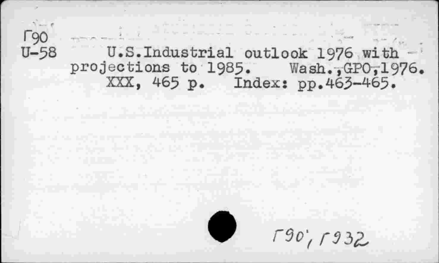 ﻿r90	~ '
U-5S U.S.Industrial outlook 1976 with -projections to 1985.	Wash.»GPOyl976
XXX, 465 P* Index: pp.463-465.
r^0't rSiZ.